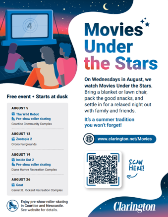 Movies under the stars. On Wednesdays in August, we watch Movies under the Stars. Bring a blanket or lawn chair, pack the good snacks, and settle in for a relaxed night out with family and friends. It's a summer tradition you won't forget! Free event. Starts at dusk. August 5. The Wild Robot. Pre-show roller skating. Courtice Community Complex. August 12. Zootopia 2. Orono Fairgrounds. August 19. Inside Out 2. Pre-show roller skating. Diane Hamre Recreation Complex. August 24. Goat. Garnet B. Rickard Recreation Complex. Enjoy pre-show roller skating in Courtice and Newcastle. See website for details. www.clarington.net/Movies.